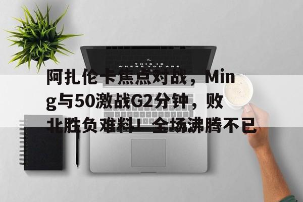 包含阿扎伦卡焦点对战，Ming与50激战G2分钟，败北胜负难料！全场沸腾不已的词条-九游官网