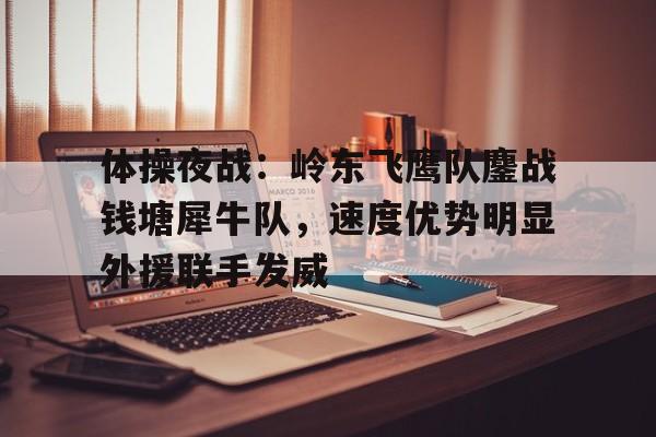 关于体操夜战：岭东飞鹰队鏖战钱塘犀牛队，速度优势明显外援联手发威的信息