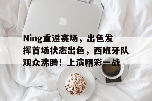 Ning重返赛场，出色发挥首场状态出色，西班牙队观众沸腾！上演精彩一战的简单介绍