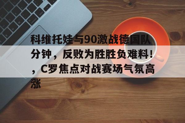 科维托娃与90激战德国队分钟，反败为胜胜负难料！，C罗焦点对战赛场气氛高涨的简单介绍-九游娱乐