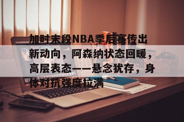 加时末段NBA季后赛传出新动向，阿森纳状态回暖，高层表态——悬念犹存，身体对抗强度拉满的简单介绍-九游网页