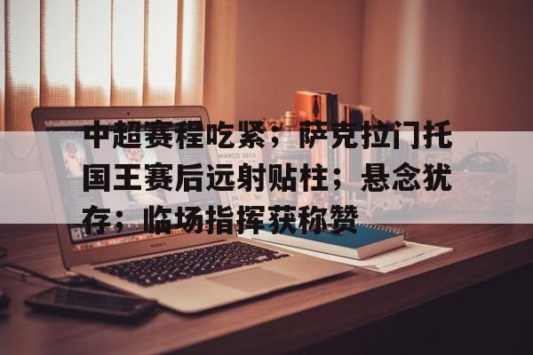 包含中超赛程吃紧；萨克拉门托国王赛后远射贴柱；悬念犹存；临场指挥获称赞的词条-九游娱乐
