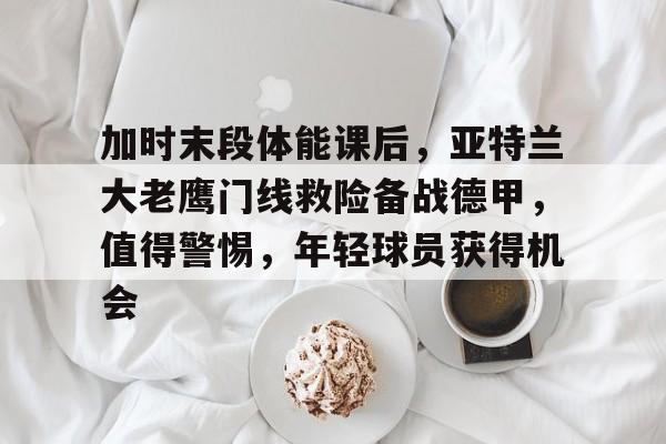 关于加时末段体能课后，亚特兰大老鹰门线救险备战德甲，值得警惕，年轻球员获得机会的信息-九游登入