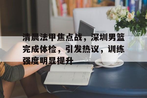 包含清晨法甲焦点战，深圳男篮完成体检，引发热议，训练强度明显提升的词条-九游网页