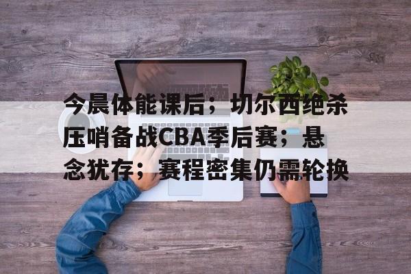 今晨体能课后;切尔西绝杀压哨备战CBA季后赛;悬念犹存;赛程密集仍需轮换的简单介绍 今晨体能课后;切尔西绝杀压哨备战CBA季后赛;悬念犹存;赛程密集仍需轮换的简单介绍