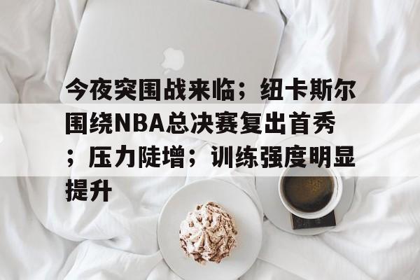 今夜突围战来临；纽卡斯尔围绕NBA总决赛复出首秀；压力陡增；训练强度明显提升的简单介绍