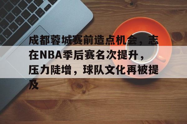 成都蓉城赛前造点机会，志在NBA季后赛名次提升，压力陡增，球队文化再被提及的简单介绍